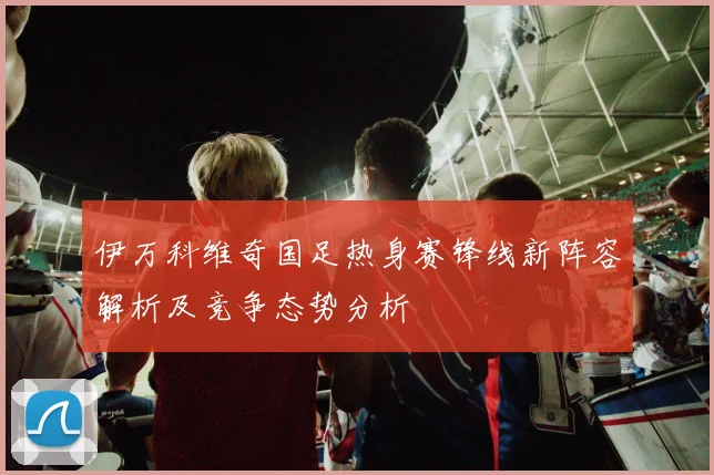 伊万科维奇国足热身赛锋线新阵容解析及竞争态势分析