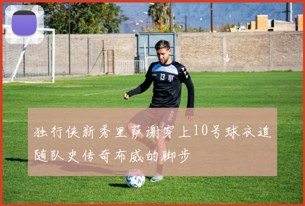 独行侠新秀里萨谢穿上10号球衣追随队史传奇布威的脚步