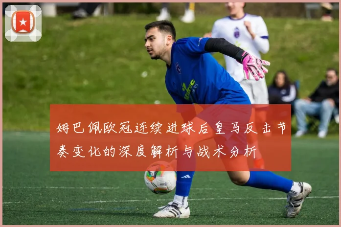 姆巴佩欧冠连续进球后皇马反击节奏变化的深度解析与战术分析