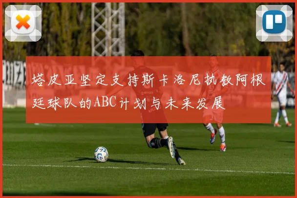 塔皮亚坚定支持斯卡洛尼执教阿根廷球队的ABC计划与未来发展