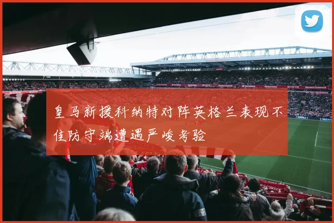 皇马新援科纳特对阵英格兰表现不佳防守端遭遇严峻考验
